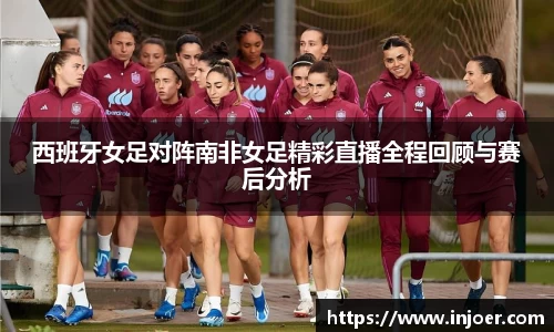 西班牙女足对阵南非女足精彩直播全程回顾与赛后分析